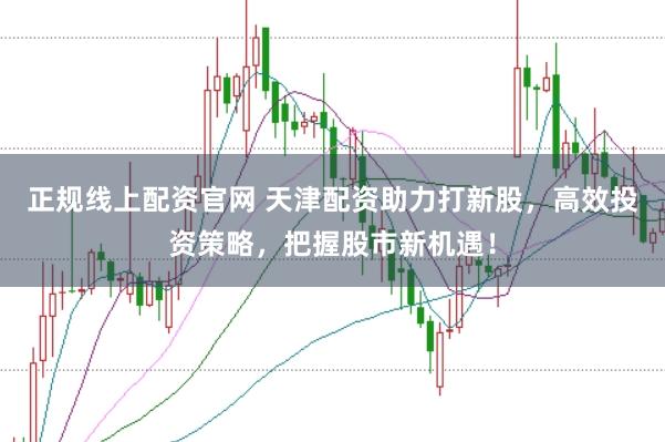 正规线上配资官网 天津配资助力打新股,高效投资策略,把握股市新机遇!