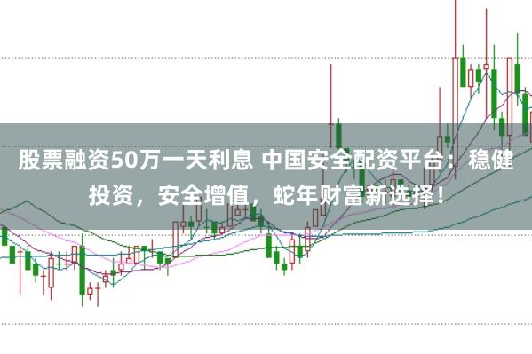股票融资50万一天利息 中国安全配资平台：稳健投资，安全增值，蛇年财富新选择！