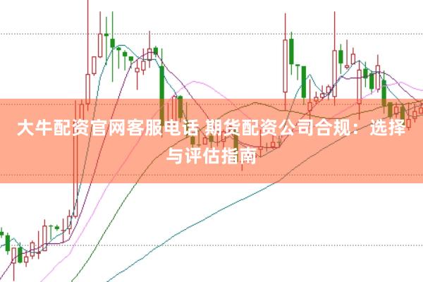 大牛配资官网客服电话 期货配资公司合规：选择与评估指南