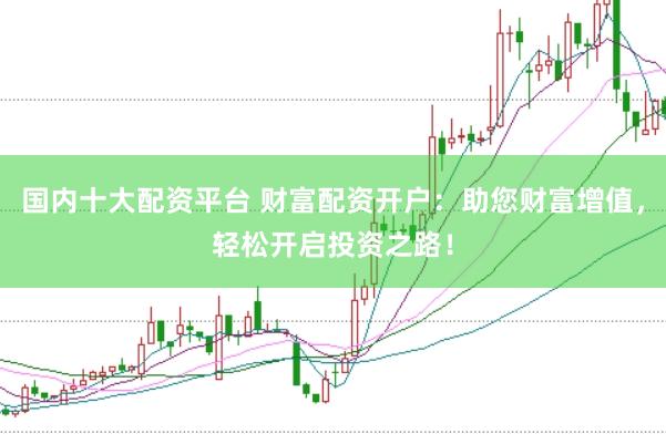 国内十大配资平台 财富配资开户：助您财富增值，轻松开启投资之路！