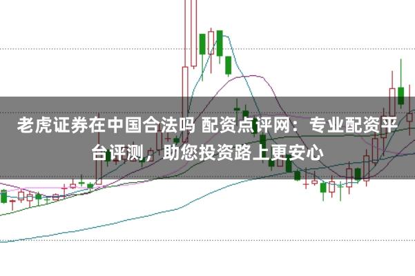 老虎证券在中国合法吗 配资点评网：专业配资平台评测，助您投资路上更安心