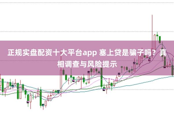 正规实盘配资十大平台app 塞上贷是骗子吗？真相调查与风险提示