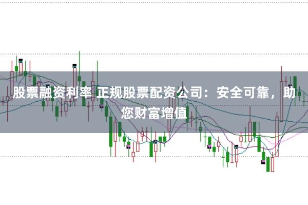 股票融资利率 正规股票配资公司：安全可靠，助您财富增值