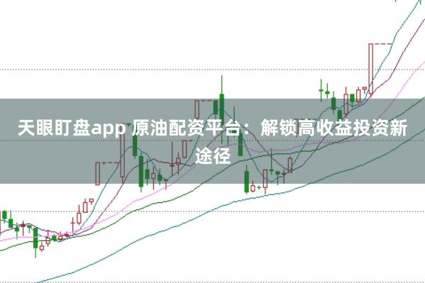 天眼盯盘app 原油配资平台：解锁高收益投资新途径