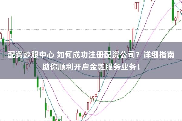 配资炒股中心 如何成功注册配资公司？详细指南助你顺利开启金融服务业务！