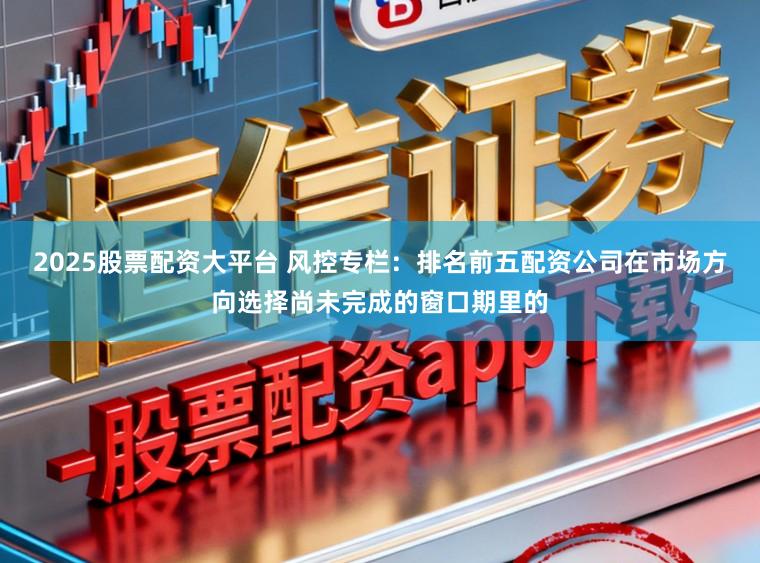 2025股票配资大平台 风控专栏：排名前五配资公司在市场方向选择尚未完成的窗口期里的