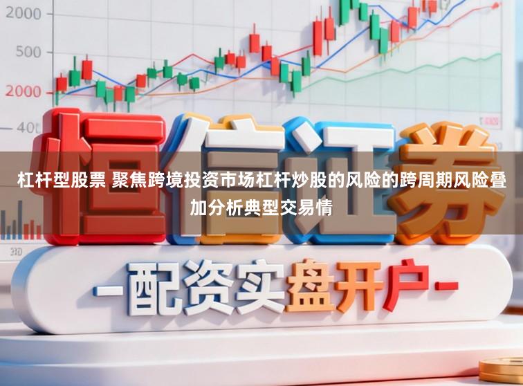 杠杆型股票 聚焦跨境投资市场杠杆炒股的风险的跨周期风险叠加分析典型交易情