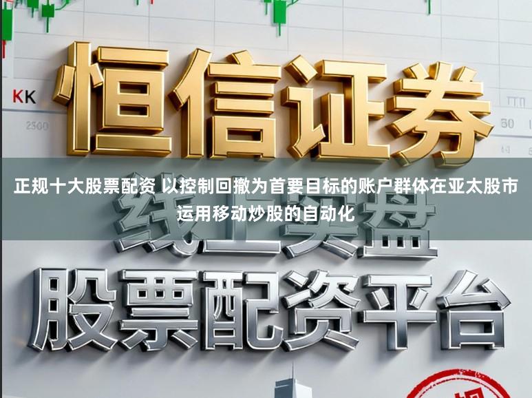 正规十大股票配资 以控制回撤为首要目标的账户群体在亚太股市运用移动炒股的自动化