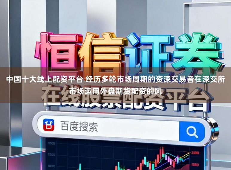 中国十大线上配资平台 经历多轮市场周期的资深交易者在深交所市场运用外盘期货配资的风