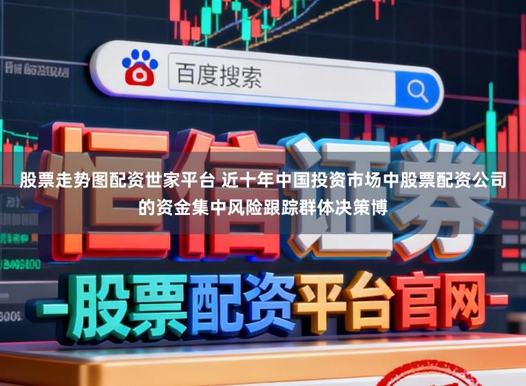 股票走势图配资世家平台 近十年中国投资市场中股票配资公司的资金集中风险跟踪群体决策博