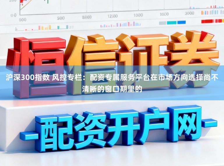 沪深300指数 风控专栏:配资专属服务平台在市场方向选择尚不清晰的窗口期里的