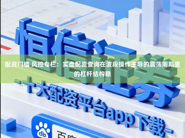 配资门槛 风控专栏：实盘配资查询在波段操作主导的震荡周期里的杠杆结构稳