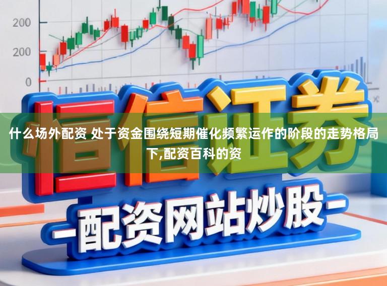 什么场外配资 处于资金围绕短期催化频繁运作的阶段的走势格局下，配资百科的资