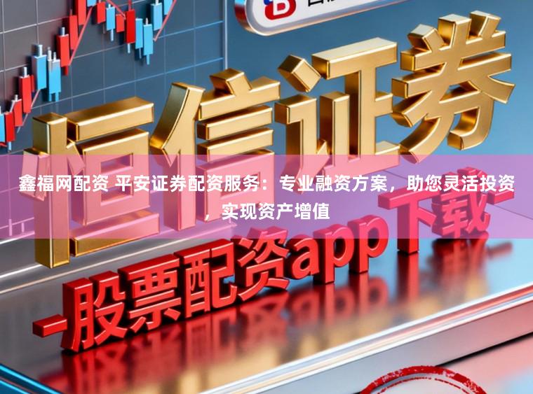 鑫福网配资 平安证券配资服务：专业融资方案，助您灵活投资，实现资产增值