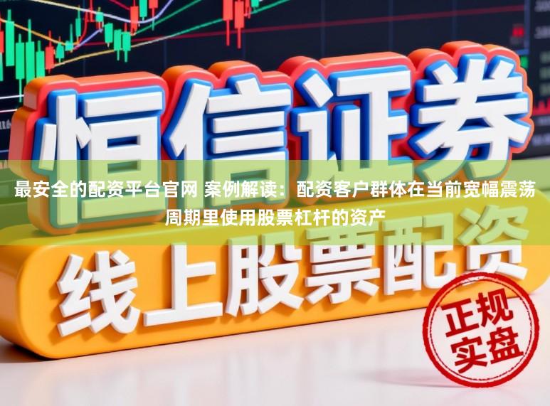 最安全的配资平台官网 案例解读:配资客户群体在当前宽幅震荡周期里使用股票杠杆的资产