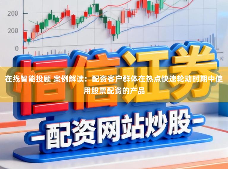 在线智能投顾 案例解读：配资客户群体在热点快速轮动时期中使用股票配资的产品