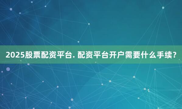 2025股票配资平台. 配资平台开户需要什么手续？